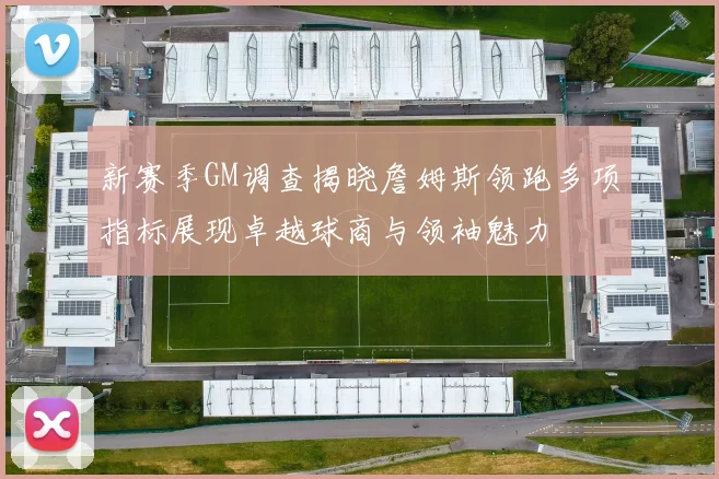 新赛季GM调查揭晓詹姆斯领跑多项指标展现卓越球商与领袖魅力