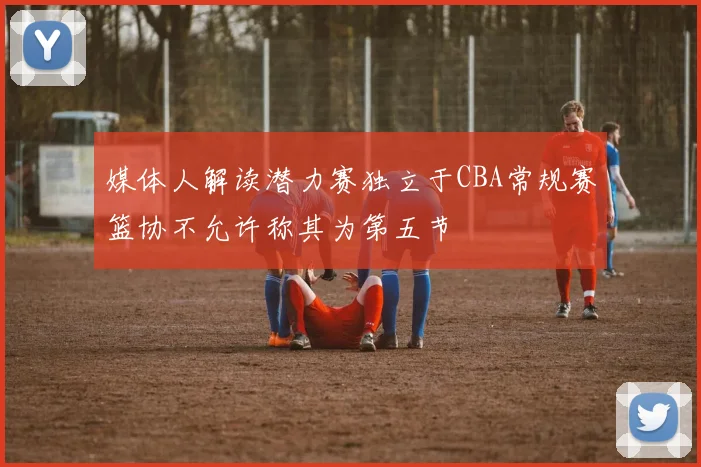 媒体人解读潜力赛独立于CBA常规赛篮协不允许称其为第五节