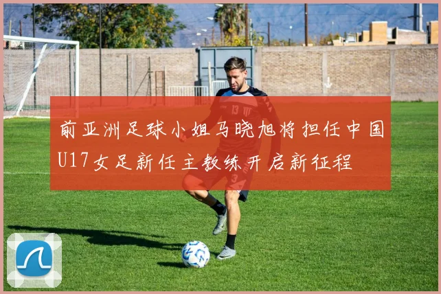 前亚洲足球小姐马晓旭将担任中国U17女足新任主教练开启新征程
