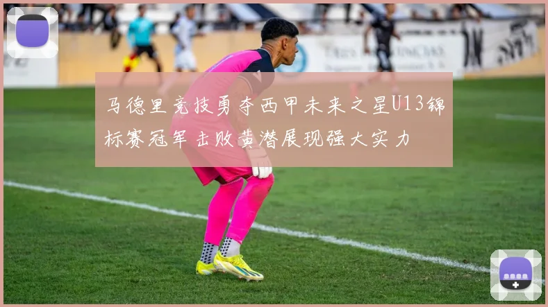 马德里竞技勇夺西甲未来之星U13锦标赛冠军击败黄潜展现强大实力