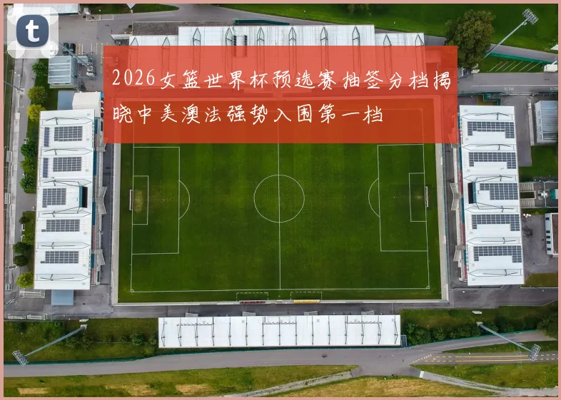 2026女篮世界杯预选赛抽签分档揭晓中美澳法强势入围第一档