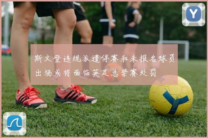 斯文登违规派遣停赛和未报名球员出场或将面临英足总禁赛处罚