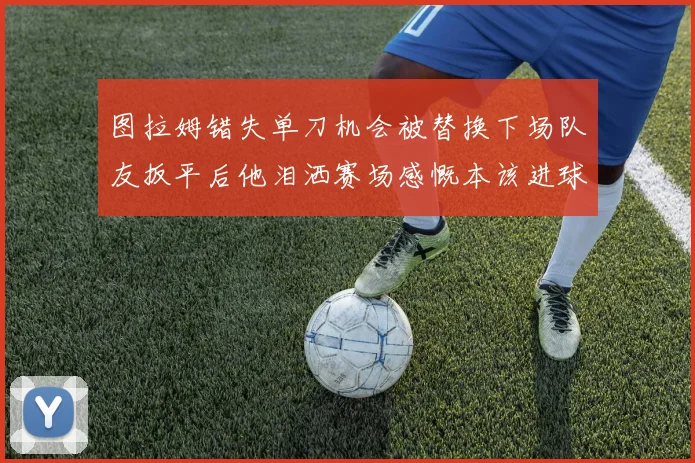 图拉姆错失单刀机会被替换下场队友扳平后他泪洒赛场感慨本该进球