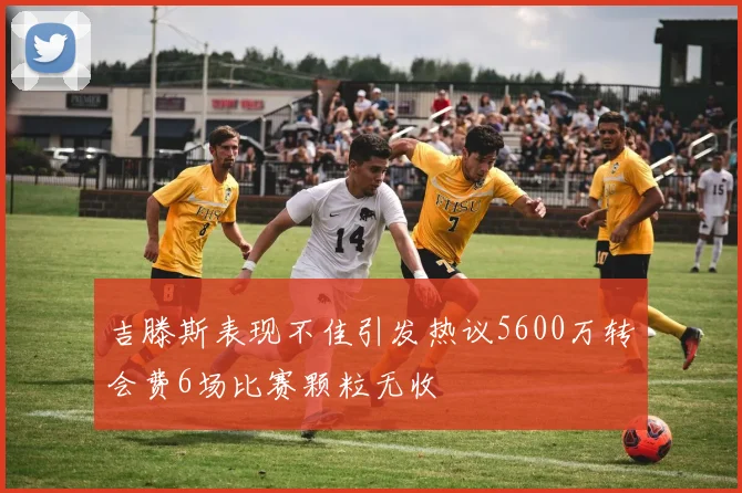 吉滕斯表现不佳引发热议5600万转会费6场比赛颗粒无收