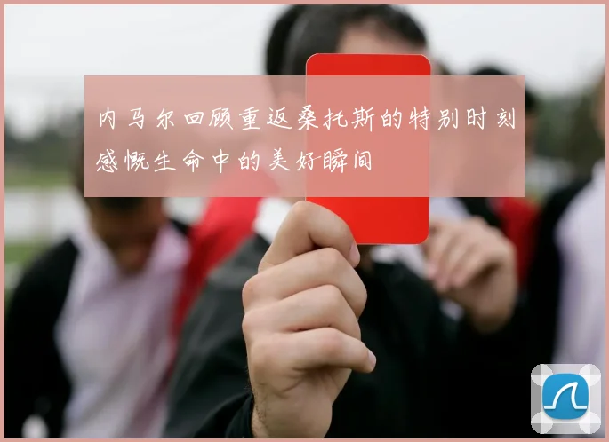 内马尔回顾重返桑托斯的特别时刻感慨生命中的美好瞬间