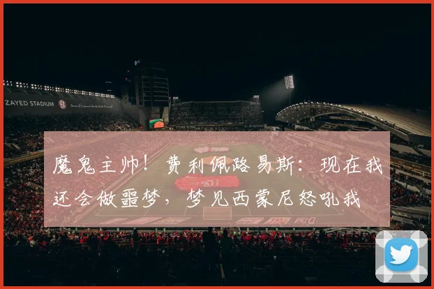 魔鬼主帅！费利佩路易斯：现在我还会做噩梦，梦见西蒙尼怒吼我