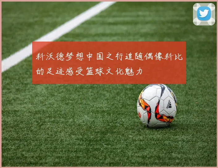 科沃德梦想中国之行追随偶像科比的足迹感受篮球文化魅力