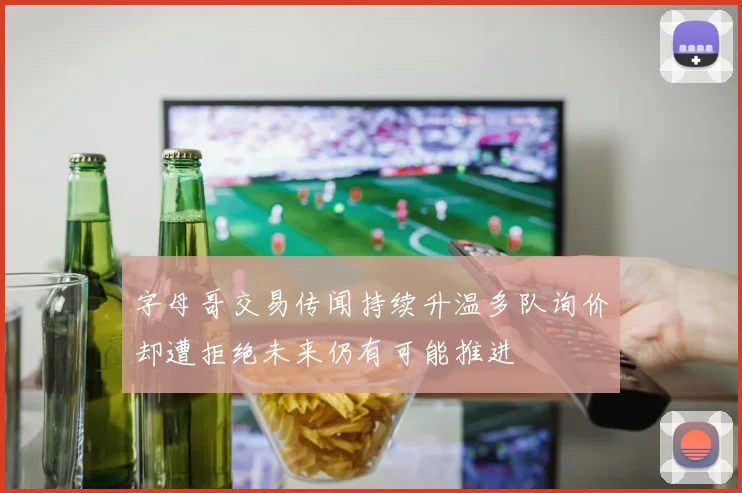 字母哥交易传闻持续升温多队询价却遭拒绝未来仍有可能推进