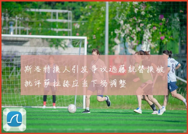 斯洛特换人引发争议远藤航替换被批评萨拉赫应当下场调整