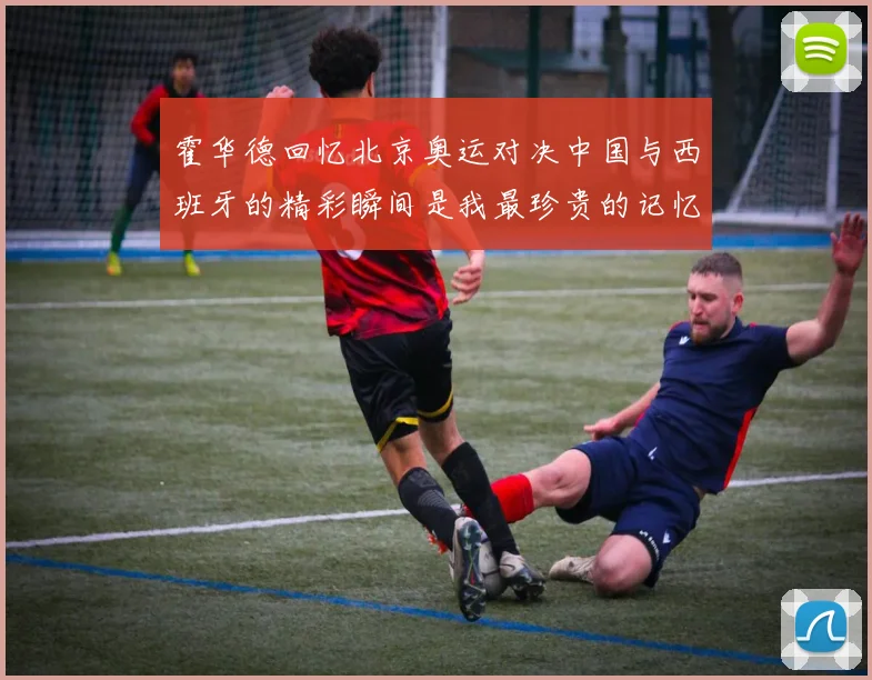 霍华德回忆北京奥运对决中国与西班牙的精彩瞬间是我最珍贵的记忆之一